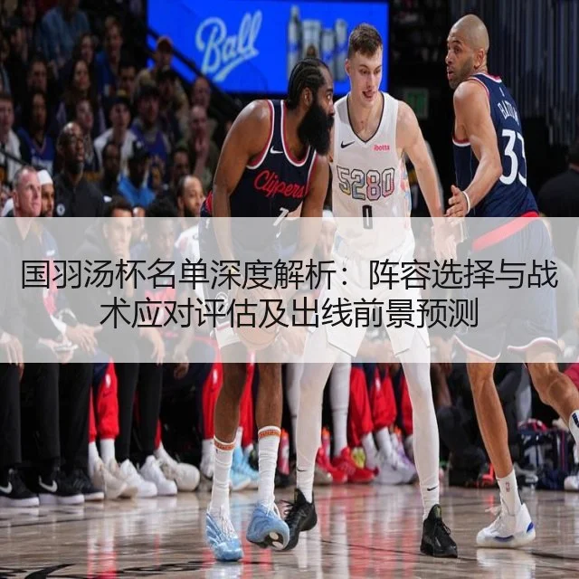 国羽汤杯名单深度解析:阵容选择与战术应对评估及出线前景预测
