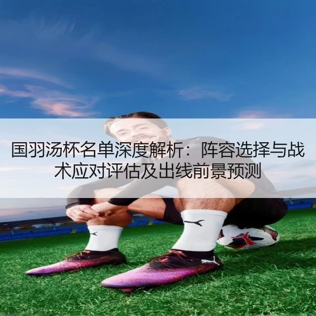 国羽汤杯名单深度解析：阵容选择与战术应对评估及出线前景预测